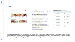 3030
Yelp
Yelp realized that the “near me” modiﬁer was very popular in the local business and food industry. So everything location based on
Yelp.com became “near me.” This works great within the app as users often want a place they can travel to (at least they used to),
but it also does a great job of targeting all the “near me” terms in Organic Search.
 