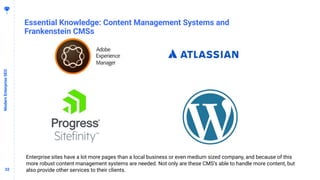3232
Essential Knowledge: Content Management Systems and
Frankenstein CMSs
ModernEnterpriseSEO
Enterprise sites have a lot more pages than a local business or even medium sized company, and because of this
more robust content management systems are needed. Not only are these CMS’s able to handle more content, but
also provide other services to their clients.
 