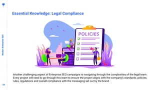 3333
Essential Knowledge: Legal Compliance
ModernEnterpriseSEO
Another challenging aspect of Enterprise SEO campaigns is navigating through the complexities of the legal team.
Every project will need to go through this team to ensure the project aligns with the company’s standards, policies,
rules, regulations and overall compliance with the messaging set out by the brand.
 