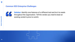 3636
Common SEO Enterprise Challenges
ModernEnterpriseSEO
Solution: Identify core features of a different tool and tie it to needs
throughout the organization. Tell the vendor you need to beat an
existing vendor’s price to switch.
36
 