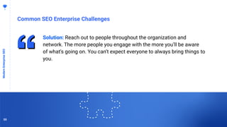 5555
Common SEO Enterprise Challenges
ModernEnterpriseSEO
Solution: Reach out to people throughout the organization and
network. The more people you engage with the more you’ll be aware
of what’s going on. You can’t expect everyone to always bring things to
you.
55
 