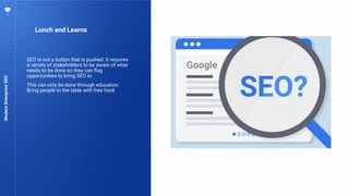 72
Lunch and Learns
ModernEnterpriseSEO
SEO is not a button that is pushed. It requires
a variety of stakeholders to be aware of what
needs to be done so they can ﬂag
opportunities to bring SEO in.
This can only be done through education.
Bring people to the table with free food.
 