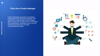 75
Think Like a Product Manager
ModernEnterpriseSEO
Product Managers are great at translating
requirements into things that engineers can
understand. Embrace agile methodologies,
learn to write user stories and get comfortable
with development vocabulary so you can join
meetings and help push your SEO
recommendations along.
 