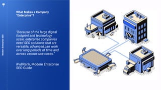 8
What Makes a Company
“Enterprise”?
ModernEnterpriseSEO
“Because of the large digital
footprint and technology
scale, enterprise companies
need SEO solutions that are
versatile, advanced,can work
over long periods of time and
across various use cases.”
iPullRank, Modern Enterprise
SEO Guide
 