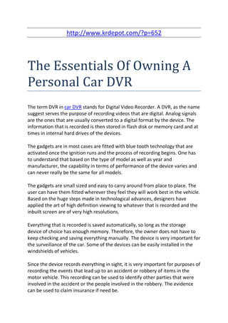 http://www.krdepot.com/?p=652




The Essentials Of Owning A
Personal Car DVR
The term DVR in car DVR stands for Digital Video Recorder. A DVR, as the name
suggest serves the purpose of recording videos that are digital. Analog signals
are the ones that are usually converted to a digital format by the device. The
information that is recorded is then stored in flash disk or memory card and at
times in internal hard drives of the devices.

The gadgets are in most cases are fitted with blue tooth technology that are
activated once the ignition runs and the process of recording begins. One has
to understand that based on the type of model as well as year and
manufacturer, the capability in terms of performance of the device varies and
can never really be the same for all models.

The gadgets are small sized and easy to carry around from place to place. The
user can have them fitted wherever they feel they will work best in the vehicle.
Based on the huge steps made in technological advances, designers have
applied the art of high definition viewing to whatever that is recorded and the
inbuilt screen are of very high resolutions.

Everything that is recorded is saved automatically, so long as the storage
device of choice has enough memory. Therefore, the owner does not have to
keep checking and saving everything manually. The device is very important for
the surveillance of the car. Some of the devices can be easily installed in the
windshields of vehicles.

Since the device records everything in sight, it is very important for purposes of
recording the events that lead up to an accident or robbery of items in the
motor vehicle. This recording can be used to identify other parties that were
involved in the accident or the people involved in the robbery. The evidence
can be used to claim insurance if need be.
 