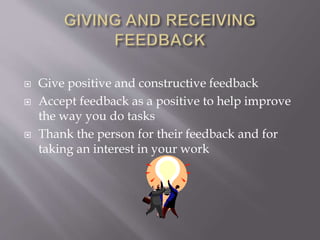  Give positive and constructive feedback
 Accept feedback as a positive to help improve
the way you do tasks
 Thank the person for their feedback and for
taking an interest in your work
 