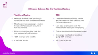 rockinterview.in
Difference Between Tdd And Traditional Testing
Developer writes the code but testing is
done at the end of the development process.
More focus on test case design – whether
the test will show accurate execution to
fulfill requirements.
Focus on correctness of the code, but
may not detect all coding defects.
100% coverage is not possible.
It is a linear process.
Traditional Testing
Developer or tester first creates the test
and then developer starts coding to meet
the test’s requirements.
More focus on production code that
verifies whether testing will work properly.
Code is refactored until code passes the test.
Every single line of code is tested thus
giving 100% coverage.
It is a cyclical process.
TDD
 