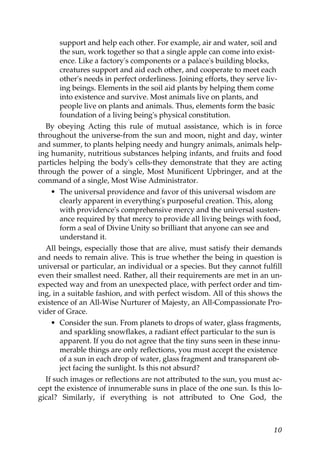 support and help each other. For example, air and water, soil and
the sun, work together so that a single apple can come into exist-
ence. Like a factory's components or a palace's building blocks,
creatures support and aid each other, and cooperate to meet each
other's needs in perfect orderliness. Joining efforts, they serve liv-
ing beings. Elements in the soil aid plants by helping them come
into existence and survive. Most animals live on plants, and
people live on plants and animals. Thus, elements form the basic
foundation of a living being's physical constitution.
By obeying Acting this rule of mutual assistance, which is in force
throughout the universe-from the sun and moon, night and day, winter
and summer, to plants helping needy and hungry animals, animals help-
ing humanity, nutritious substances helping infants, and fruits and food
particles helping the body's cells-they demonstrate that they are acting
through the power of a single, Most Munificent Upbringer, and at the
command of a single, Most Wise Administrator.
• The universal providence and favor of this universal wisdom are
clearly apparent in everything's purposeful creation. This, along
with providence's comprehensive mercy and the universal susten-
ance required by that mercy to provide all living beings with food,
form a seal of Divine Unity so brilliant that anyone can see and
understand it.
All beings, especially those that are alive, must satisfy their demands
and needs to remain alive. This is true whether the being in question is
universal or particular, an individual or a species. But they cannot fulfill
even their smallest need. Rather, all their requirements are met in an un-
expected way and from an unexpected place, with perfect order and tim-
ing, in a suitable fashion, and with perfect wisdom. All of this shows the
existence of an All-Wise Nurturer of Majesty, an All-Compassionate Pro-
vider of Grace.
• Consider the sun. From planets to drops of water, glass fragments,
and sparkling snowflakes, a radiant effect particular to the sun is
apparent. If you do not agree that the tiny suns seen in these innu-
merable things are only reflections, you must accept the existence
of a sun in each drop of water, glass fragment and transparent ob-
ject facing the sunlight. Is this not absurd?
If such images or reflections are not attributed to the sun, you must ac-
cept the existence of innumerable suns in place of the one sun. Is this lo-
gical? Similarly, if everything is not attributed to One God, the
10
 