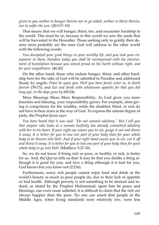 given to you neither to hunger therein nor to go naked, neither to thirst therein,
nor to suffer the sun. (20:117–19)
That means that we will hunger, thirst, tire, and encounter hardship in
the world. This must be so, because in this world we sow the seeds that
will be harvested in the Hereafter. Those seeking only to gratify their de-
sires most probably are the ones God will address in the other world
with the following words:
You dissipated your good things in your worldly life, and you took your en-
joyment in them; therefore today you shall be recompensed with the chastise-
ment of humiliation because you waxed proud on the Earth without right, and
for your ungodliness. (46:20)
On the other hand, those who endure hunger, thirst, and other hard-
ship here for the sake of God will be admitted to Paradise and addressed
thusly by angels: Peace be upon you. Well you have fared; enter in, to dwell
forever (39:73); and Eat and drink with wholesome appetite for that you did
long ago, in the days gone by (69:24).
More Blessings Mean More Responsibility. As God gives you more
bounties and blessing, your responsibility grows. For example, alms-giv-
ing is compulsory for the wealthy, while the disabled, blind, or sick do
not have to bear arms in the way of God. To express the utmost degree of
piety, the Prophet Jesus says:
You have heard that it was said: "Do not commit adultery." But I tell you
that anyone who looks at a woman lustfully has already committed adultery
with her in his heart. If your right eye causes you to sin, gouge it out and throw
it away. It is better for you to lose one part of your body than for your whole
body to be thrown into Hell. And if your right hand causes you to sin, cut it off
and throw it away. It is better for you to lose one part of your body than for your
whole body to go into Hell. (Matthew 5:27-30)
So, we do not know if being rich or poor, or healthy or sick, is better
for us. And, the Qur'an tells us that: It may be that you dislike a thing al-
though it is good for you, and love a thing although it is bad for you.
God knows but you know not (2:216).
Furthermore, many rich people cannot enjoy food and drink or the
world's beauty as much as poor people do, due to their lack of appetite
or bad health. Although poverty is not something to be desired and in-
deed, as stated by the Prophet Muhammad, upon him be peace and
blessings, can even cause unbelief, it is difficult to claim that the rich are
always happier than the poor. No one can assert that people in the
Middle Ages, when living standards were relatively low, were less
100
 