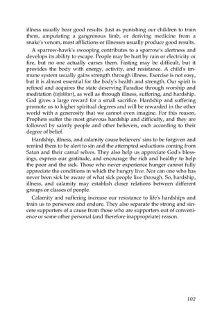 illness usually bear good results. Just as punishing our children to train
them, amputating a gangrenous limb, or deriving medicine from a
snake's venom, most afflictions or illnesses usually produce good results.
A sparrow-hawk's swooping contributes to a sparrow's alertness and
develops its ability to escape. People may be hurt by rain or electricity or
fire, but no one actually curses them. Fasting may be difficult, but it
provides the body with energy, activity, and resistance. A child's im-
mune system usually gains strength through illness. Exercise is not easy,
but it is almost essential for the body's health and strength. Our spirit is
refined and acquires the state deserving Paradise through worship and
meditation (tafakkur), as well as through illness, suffering, and hardship.
God gives a large reward for a small sacrifice. Hardship and suffering
promote us to higher spiritual degrees and will be rewarded in the other
world with a generosity that we cannot even imagine. For this reason,
Prophets suffer the most grievous hardship and difficulty, and they are
followed by saintly people and other believers, each according to their
degree of belief.
Hardship, illness, and calamity cause believers' sins to be forgiven and
remind them to be alert to sin and the attempted seductions coming from
Satan and their carnal selves. They also help us appreciate God's bless-
ings, express our gratitude, and encourage the rich and healthy to help
the poor and the sick. Those who never experience hunger cannot fully
appreciate the conditions in which the hungry live. Nor can one who has
never been sick be aware of what sick people live through. So, hardship,
illness, and calamity may establish closer relations between different
groups or classes of people.
Calamity and suffering increase our resistance to life's hardships and
train us to persevere and endure. They also separate the strong and sin-
cere supporters of a cause from those who are supporters out of conveni-
ence or some other personal (and therefore inappropriate) reason.
102
 