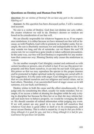 Questions on Destiny and Human Free Will
Question: Are we victims of Destiny? Do we have any part in the calamities
befalling us?
Answer: As this question has been discussed earlier, I will a summar-
ized account.
No one is a victim of Destiny. God does not destine our acts; rather,
He creates whatever we will to do. Destiny's decrees or verdicts are
based on Its consideration of our free will.
We are directly responsible for whatever happens to us. If we experi-
ence misfortune, it is either because we have misused our free will or be-
cause, as with Prophets, God wills to promote us to higher ranks. For ex-
ample, the sun is absolutely necessary for and indispensable to life. If we
stay outside too long and die of sunstroke, can we blame the sun? Of
course not, for we could have gone inside or taken sufficient precautions.
In the same way, our free will (not Destiny) is responsible for any misfor-
tune that comes our way. Blaming Destiny only causes the misfortune to
worsen.
To cite another example: God Almighty created and endowed us with
certain faculties or powers, one of which is lust. If we use this power im-
properly and thus harm ourselves, it can only be our fault. God gave us
this power so that we may reproduce the species in the proper manner
and be promoted to higher spiritual ranks by resisting our carnal self's il-
licit suggestions. It is the same with anger. God Almighty gave it to us so
that we can defend ourselves and our religious and social values, not to
hurt others. Therefore, if an uncontrolled burst of anger causes us to kill
someone, it is our fault, not Destiny's.
Destiny relates to both the cause and the effect simultaneously. If we
judge only by considering the effect, usually we make mistakes. For ex-
ample, if we accuse a father of abusing his daughter while he only is try-
ing to discipline her because he likes her or so that she may reform her-
self and learn how to behave properly, we would be wronging the fath-
er. We should consider all related information while judging any event.
If we will cannot see any good in it, we should tell ourselves that
whatever God does is good either in itself or in its consequences, and
never accuse Destiny. This is what is meant by: It may be that you dislike a
thing although it is good for you, and love a thing although it is bad for you.
God knows but you know not (2:216).
103
 