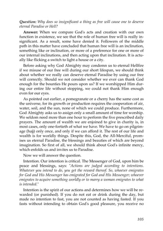 Question: Why does so insignificant a thing as free will cause one to deserve
eternal Paradise or Hell?
Answer: When we compare God's acts and creation with our own
function in existence, we see that the role of human free will is really in-
significant. As a result, some have denied it. Followers of the middle
path in this matter have concluded that human free will is an inclination,
something like or inclination, or more of a preference for one or more of
our internal inclinations, and then acting upon that inclination. It is actu-
ally like flicking a switch to light a house or a city.
Before asking why God Almighty may condemn us to eternal Hellfire
if we misuse of our free will during our short lifespan, we should think
about whether we really can deserve eternal Paradise by using our free
will correctly. Should we not consider whether we ever can thank God
enough for the bounties He pours upon us? If we worshipped Him dur-
ing our entire life without stopping, we could not thank Him enough
even for our eyes.
As pointed out earlier, a pomegranate or a cherry has the same cost as
the universe, for its growth or production requires the cooperation of air,
water, soil, and the sun, none of which we could produce. Furthermore,
God Almighty asks us to assign only a small amount of time for worship.
We seldom need more than one hour to perform the five prescribed daily
prayers. The amount of wealth we are enjoined to give in charity is, in
most cases, only one-fortieth of what we have. We have to go on pilgrim-
age (hajj) only once, and only if we can afford it. The rest of our life and
wealth is for worldly things. Despite this, God, the All-Merciful, prom-
ises us eternal Paradise, the blessings and beauties of which are beyond
imagination. So first of all, we should think about God's infinite mercy,
which enfolds us and invites us to Paradise.
Now we will answer the question.
Intention. Our intention is critical. The Messenger of God, upon him be
peace and blessings, says: "Actions are judged according to intentions.
Whatever you intend to do, you get the reward thereof. So, whoever emigrates
for God and His Messenger has emigrated for God and His Messenger; whoever
emigrates to acquire something worldly or to marry a woman emigrates to what
is intended."
Intention is the spirit of our actions and determines how we will be re-
warded (or punished). If you do not eat or drink during the day, but
made no intention to fast, you are not counted as having fasted. If you
fasts without intending to obtain God's good pleasure, you receive no
105
 