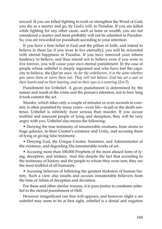 reward. If you are killed fighting to exalt or strengthen the Word of God,
you die as a martyr and go, by God's will, to Paradise. If you are killed
while fighting for any other cause, such as fame or wealth, you are not
considered a martyr and most probably will not be admitted to Paradise.
So, you are rewarded (or punished) according to your intention.
If you have a firm belief in God and the pillars of faith, and intend to
believe in them [as if you were to live eternally], you will be rewarded
with eternal happiness in Paradise. If you have removed your inborn
tendency to believe, and thus intend not to believe even if you were to
live forever, you will cause your own eternal punishment. In the case of
people whose unbelief is deeply ingrained and who have lost the capa-
city to believe, the Qur'an says: As for the unbelievers, it is the same whether
you warn them or warn them not. They will not believe. God has set a seal on
their hearts and on their hearing, and on their eyes is a covering (2:6-7)
Punishment for Unbelief. A given punishment is determined by the
nature and result of the crime and the person's intention, not to how long
it took commit the act.
Murder, which takes only a couple of minutes or even seconds to com-
mit, is often punished by many years—even life—in jail or the death sen-
tence. Unbelief is infinitely more serious than murder. If you accuse
truthful and innocent people of lying and deception, they will be very
angry with you. Unbelief also means the following:
• Denying the true testimony of innumerable creatures, from atoms to
huge galaxies, to their Creator's existence and Unity, and accusing them
of lying or giving false testimony.
• Denying God, the Unique Creator, Sustainer, and Administrator of
the existence, and degrading His innumerable works of art.
• Accusing more than 100,000 Prophets of the most abased form of ly-
ing, deception, and trickery. And this despite the fact that according to
the testimony of history and the people to whom they were sent, they are
the most truthful of all humanity.
• Accusing believers of following the greatest tricksters of human his-
tory. Such a view also insults and accuses innumerable believers from
the time of Adam of deception and deviation.
For these and other similar reasons, it is pure justice to condemn unbe-
lief to the eternal punishment of Hell.
However insignificant our free will appears, and however slight a sin
unbelief may seem to be at first sight, unbelief is a denial and negation
106
 