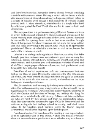 and therefore destructive. Remember that we likened free will to flicking
a switch to illuminate a room. Flicking a switch off can throw a whole
city into darkness. A lit match can destory a huge, magnificent palace in
a couple of minutes, even though it took hundreds of workers several
years to build it. More immediate, remember that it a single bullet fired
by a Serbian ignited the First World War and led to massive death and
destruction.
Also, suppose there is a garden containing all kids of flowers and trees
in which birds sing and animals live. These plants and animals need the
water reaching them thorugh the canals if they are to survive. Someone
is responsible for opening those canals so that water can flow through
them. If that person, for whatever reason, did not allow the water to flow
and thus killed everything in the garden, what would be an appropriate
punishment? The act of unbelief is equivalent to such an act, but on the
scale of the creation as a whole.
Unbelief is an unforgivable ingratitude. How can you deny Him Who
brought you into existence from non-existence, gave you so many fac-
ulties (e.g., reason, intellect, heart, memory, and insight, and inner and
outer senses), and nourishes you with numerous varieties of food and
drink? Such people prepare their own doom, and their punishment must
be equal to their action (of denial).
Even if we all worked together, we could not create even one fruit, one
leaf, or one blade of grass. Denying the existence of the One Who can do
all of this, and Who created this huge universe and gave us dominion
over it, is the worst sin that we can commit, and so deserves the most
lasting and severest punishment.
Also, Satan tries to lead us astray by inviting us to unbelief and dissip-
ation. Our evil-commanding soul was given to us so that we could rise to
higher ranks by refining it. Our conscience innately feels the existence of
God, the Creator and Sustainer of beings, and feelings that long for
eternity can be satisfied only with eternity. Followers of Satan, unbeliev-
ers who are ruled by their desires and their evil-commanding selves,
close their conscience to innumerable signs of God in themselves and the
universe, extinguish their feelings related to eternity, and blind them-
selves to the Creator's most manifest signs: the Qur'an Prophet
Muhammad, and all other Prophets, upon them be peace.
Punishment varies. The punishment for violating a trust is proportion-
al to its significance and its true owner. A child who breaks a window
does not receive the same punishment as an aide-de-camp who loses or
107
 