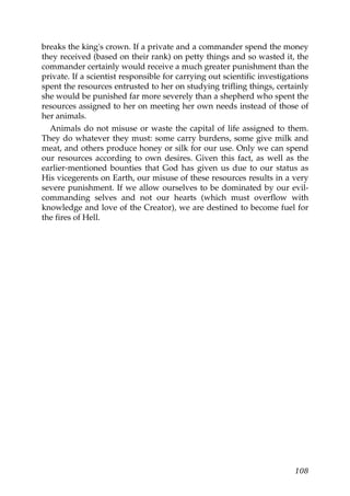 breaks the king's crown. If a private and a commander spend the money
they received (based on their rank) on petty things and so wasted it, the
commander certainly would receive a much greater punishment than the
private. If a scientist responsible for carrying out scientific investigations
spent the resources entrusted to her on studying trifling things, certainly
she would be punished far more severely than a shepherd who spent the
resources assigned to her on meeting her own needs instead of those of
her animals.
Animals do not misuse or waste the capital of life assigned to them.
They do whatever they must: some carry burdens, some give milk and
meat, and others produce honey or silk for our use. Only we can spend
our resources according to own desires. Given this fact, as well as the
earlier-mentioned bounties that God has given us due to our status as
His vicegerents on Earth, our misuse of these resources results in a very
severe punishment. If we allow ourselves to be dominated by our evil-
commanding selves and not our hearts (which must overflow with
knowledge and love of the Creator), we are destined to become fuel for
the fires of Hell.
108
 