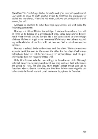 Question: The Prophet says that at the sixth week of an embryo's development,
God sends an angel to write whether it will be righteous and prosperous or
wicked and condemned. What does this mean, and how can we reconcile it with
human free will?
Answer: In addition to what has been said above, we will make the
following comments.
Destiny is a title of Divine Knowledge. It does not cancel our free will
or force us to behave in a preordained way. Since God knows before-
hand what we will do and say (as He is not constrained by our concept
of time), He has an angel write down our life-history. We behave accord-
ing to the dictates of our free will, not because God wrote down our fu-
ture life.
Destiny is related both to the cause and the effect. There are not two
separate destinies, one for the cause, the other for the effect. God knows
beforehand how we will behave in a given circumstance, and His pre-
knowledge does not negate our free will.
Only God knows whether we will go to Paradise or Hell. Although
unbelief deserves eternal punishment, we may not say that unbelievers
are going to Hell, for one day they might accept belief and go to
Paradise. Many atheists have become Muslims. Islam came to guide un-
believers to faith and worship, and to eternal happiness in Paradise.
109
 