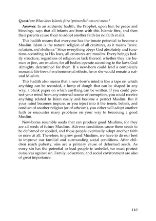 Question: What does Islamic fitra (primordial nature) mean?
Answer: In an authentic hadith, the Prophet, upon him be peace and
blessings, says that all infants are born with this Islamic fitra, and then
their parents cause them to adopt another faith (or no faith at all).
This hadith means that everyone has the innate potential to become a
Muslim. Islam is the natural religion of all creatures, as it means "peace,
salvation, and obedience." Since everything obeys God absolutely and func-
tions according to His laws, all creatures are muslim. Every being's bod-
ily structure, regardless of religion or lack thereof, whether they are hu-
man or jinn, are muslim, for all bodies operate according to the laws God
Almighty determined for them. If a new-born could lead a completely
monastic life free of environmental effects, he or she would remain a nat-
ural Muslim.
This hadith also means that a new-born's mind is like a tape on which
anything can be recorded, a lump of dough that can be shaped in any
way, a blank paper on which anything can be written. If you could pro-
tect your mind from any external source of corruption, you could receive
anything related to Islam easily and become a perfect Muslim. But if
your mind becomes impure, or you inject into it the tenets, beliefs, and
conduct of another religion (or of atheism), you either will adopt another
faith or encounter many problems on your way to becoming a good
Muslim.
New-borns resemble seeds that can produce good Muslims, for they
are all seeds of future Muslims. Adverse conditions cause these seeds to
be deformed or spoiled, and these people eventually adopt another faith
or none at all. Therefore, to grow good Muslims, we have to do our best
to improve our familial and surrounding social conditions. After chil-
dren reach puberty, sins are a primary cause of deformed seeds. As
every sin has the potential to lead people to unbelief, we must protect
ourselves against sin. Family, education, and social environment are also
of great importance.
110
 
