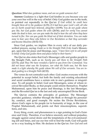Question: What does guidance mean, and can we guide someone else?
Answer: Guidance is a light that God kindles in you because you use
your own free will in the way of belief. Only God guides one to the truth,
as pointed out repeatedly in the Qur'an: If God willed, he could have
brought them all to the guidance (6:35); If it had been your Lord's will, all who
are on Earth would have believed, altogether (10:99); You do not guide whom
you like, but God guides whom He wills (28:56); and For verily You cannot
make the dead to hear, nor can you make the deaf to hear the call when they have
turned to flee. Nor can you guide the blind out of their deviation. You can make
none to hear save those who believe in Our Revelation so that they surrender
and become Muslims (30:52–53).
Since God guides, we implore Him in every rak'a of our daily pre-
scribed prayers, saying: Guide us to the Straight Path (1:6). God's Messen-
ger, upon him be peace and blessings, says: "I have been sent to call people
to belief. Only God guides them and places belief in their hearts."
The Qur'an also states that God's Messenger calls and guides people to
the Straight Path, such as in: Surely you call them to the Straight Path
(23:73); and Thus We have revealed a Spirit to you from Our Command. You
did not know what was the Scripture, nor what the Faith was, but We have
made it a light whereby We guide whom We will of Our servants. You are in-
deed guiding to a Straight Path (42:52).
The verses do not contradict each other. God creates everyone with the
potential to accept belief, but both the family and existing educational
and social conditions have a certain role in one's guidance or misguid-
ance. To call people to belief, God sent Messengers, some of whom re-
ceived Revealed Books, so that people could reform themselves. Prophet
Muhammad, upon him be peace and blessings, is the last Messenger,
and the Revealed Qur'an is the last and only uncorrupted Divine Book.
The Qur'an contains the principles of guidance. The Messenger
provides guidance, whether through the Book or through his personal-
ity, conduct, and good example. He recites the Divine Revelations,
shows God's signs to his people (or to humanity at large, in the case of
Prophet Muhammad), and points out their misconceptions, supersti-
tions, and sins.
Every thing, event, and phenomenon is a sign pointing to God's Exist-
ence and Unity. Therefore, if we believe sincerely and without prejudice,
struggle against carnal desire and the temptations of the evil-command-
ing self and Satan, and use our free will to find the truth, God will guide
us to a way leading to Him. He declares in the Qur'an: Fear God and seek
111
 