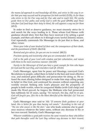 the means [of approach to and knowledge of] Him, and strive in His way in or-
der that you may succeed and be prosperous [in both worlds] (5:35); As for those
who strive in Us [in Our way and for Our sake and to reach Us], We surely
guide them to Our paths; and verily God is with the good (29:69); and Those
who fear God [and keeps their duty to Him], He will appoint a way out for them
(65:2).
In order to find or deserve guidance, we must sincerely strive for it
and search for the ways leading to it. Those whom God blesses with
guidance should show first that they have received it by setting a good
example, and then call others to it through every lawful (Islamic) means.
God repeatedly commands His Messenger to do just that in these, and
other, verses:
Warn your tribe of near kindred [of their end, the consequences of their deeds,
and the punishment of Hell]. (26:214)
Remind and give advice, for you are one to remind. (88:21)
Proclaim openly and insistently what you are commanded. (15: 94)
Call to the path of your Lord with wisdom and fair exhortation, and reason
with them in the most courteous manner. (16:125)
Surely in the Messenger of God you have a good example for him who hopes
for God and the Last Day, and remembers God oft. (33:21)
God's Messenger, upon him be peace and blessings, conveyed God's
Revelations to people, called them to belief in the best and most effective
way, and endured great difficulty and persecution for doing so. He re-
fused the most alluring bribes designed to make him stop calling people
to belief in One God, and continued his mission without expecting any
worldly reward. Seeking only God's pleasure and the prosperity of
people in both worlds, when he conquered Makka (with God's help) and
made His Word prevail, he forgave the Makkans who had persecuted
him ruthlessly for 21 years, saying: "No reproach, this day, shall be on you.
God will forgive you, (for) He is the Most Merciful of the Merciful. Go! You are
freed!"
God's Messenger once said to 'Ali: "If someone finds guidance at your
hand, this is better for you than having red camels." According to the rule of
"the one who causes is like the doer," one who leads someone else to guid-
ance receives whatever the latter earns, without any decrease in his or
her own reward. Similarly, God's Messenger says:
Whoever establishes a good path receives the same reward as those who follow
that path thereafter until the Last Day without any decrease in their reward;
112
 