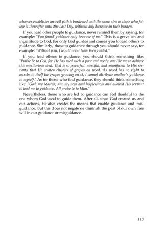 whoever establishes an evil path is burdened with the same sins as those who fol-
low it thereafter until the Last Day, without any decrease in their burden.
If you lead other people to guidance, never remind them by saying, for
example: "You found guidance only because of me." This is a grave sin and
ingratitude to God, for only God guides and causes you to lead others to
guidance. Similarly, those to guidance through you should never say, for
example: "Without you, I would never have been guided."
If you lead others to guidance, you should think something like:
"Praise be to God, for He has used such a poor and needy one like me to achieve
this meritorious deed. God is so powerful, merciful, and munificent to His ser-
vants that He creates clusters of grapes on wood. As wood has no right to
ascribe to itself the grapes growing on it, I cannot attribute another's guidance
to myself." As for those who find guidance, they should think something
like: "God, my Master, saw my need and helplessness and allowed His servant
to lead me to guidance. All praise be to Him."
Nevertheless, those who are led to guidance can feel thankful to the
one whom God used to guide them. After all, since God created us and
our actions, He also creates the means that enable guidance and mis-
guidance. But this does not negate or diminish the part of our own free
will in our guidance or misguidance.
113
 