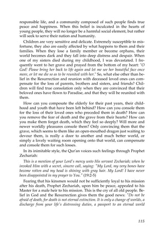 responsible life, and a community composed of such people finds true
peace and happiness. When this belief is inculcated in the hearts of
young people, they will no longer be a harmful social element, but rather
will seek to serve their nation and humanity.
Children are very sensitive and delicate. Extremely susceptible to mis-
fortune, they also are easily affected by what happens to them and their
families. When they lose a family member or become orphans, their
world becomes dark and they fall into deep distress and despair. When
one of my sisters died during my childhood, I was devastated. I fre-
quently went to her grave and prayed from the bottom of my heart: "O
God! Please bring her back to life again and let me see her beautiful face once
more, or let me die so as to be reunited with her." So, what else other than be-
lief in the Resurrection and reunion with deceased loved ones can com-
pensate for the loss of parents, brothers and sisters, and friends? Chil-
dren will find true consolation only when they are convinced that their
beloved ones have flown to Paradise, and that they will be reunited with
them.
How can you compesate the elderly for their past years, their child-
hood and youth that have been left behind? How can you console them
for the loss of their loved ones who preceded them in death? How can
you remove the fear of death and the grave from their hearts? How can
you make them forget death, which they feel so deeply? Will more and
newer worldly pleasures console them? Only convincing them that the
grave, which seems to them like an open-mouthed dragon just waiting to
devour them, is really a door to another and much better world, or
simply a lovely waiting room opening onto that world, can compensate
and console them for such losses.
In its inimitable style, the Qur'an voices such feelings through Prophet
Zechariah:
This is a mention of your Lord's mercy unto His servant Zechariah; when he
invoked Him with a secret, sincere call, saying: "My Lord, my very bones have
become rotten and my head is shining with gray hair. My Lord! I have never
been disappointed in my prayer to You." (19:2-5)
Fearing that his kinsmen would not be sufficiently loyal to his mission
after his death, Prophet Zechariah, upon him be peace, appealed to his
Master for a male heir to his mission. This is the cry of all old people. Be-
lief in God and the Resurrection gives them the good news: "Do not be
afraid of death, for death is not eternal extinction. It is only a change of worlds, a
discharge from your life's distressing duties, a passport to an eternal world
115
 