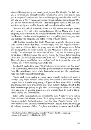 where all kinds of beauty and blessing wait for you. The Merciful One Who sent
you to the world, and has kept you alive therein for so long a time, will not leave
you in the grave's darkness and dark corridors opening onto the other world. He
will take you to His Presence, give you an eternal and ever-happy life, and bless
you with all the bounty of Paradise." Only such good news as this can con-
sole the elderly and enable them to welcome death with a smile.
Our free will, which we use to direct our life, makes us unique among
all creatures. Free will is the manifestation of Divine Mercy and, if used
properly, will cause us to be rewarded with the fruits of Mercy. Belief in
the Resurrection is a most important and compelling factor urging us to
use our free will properly and not to wrong or harm others.
Sahl ibn Sa'd narrates that God's Messenger was told of a young man
who stayed at home for days. The Messenger, upon him be peace and bless-
ings, went to visit him. When the young man saw the Messenger appear before
him unexpectedly, he threw himself into the Messenger's arms and died in-
stantly. The Messenger told those around him: "Lay out the corpse of your
friend. Fear of Hell frightened him deeply. I swear by Him in Whose hand my
life is that God will surely protect him from Hell." 17 The Qur'an declares:
Those who fear to stand before their Lord and curb the desires of the carnal self,
Paradise will be their dwelling place (79:40–41).
In a hadith qudsi, God says: "I will not unite two securities, nor two fears."
18 In other words, those who fear His punishment here will be protected
from His punishment there, while those who do not fear His punishment
here will not be saved from it there.
'Umar said, upon seeing a young man bravely protest and resist a
wrong: "Any people deprived of the young are doomed to extinction." Young
people have a transforming energy. If you let them waste it in triviality
and indulgence, you undermine your own nation's future. Belief in the
Resurrection stops young people from committing atrocities and wasting
their energies on passing pleasures, and directs them to lead a discip-
lined, useful, and virtuous life.
Belief in the Resurrection also consoles the sick. A believer who suffers
from an incurable illness thinks: "I am dying; no one can prolong my life.
Everyone must die. Fortunately, I am going to a place (Paradise) where I will re-
cover my health and youth and enjoy them forever." Secure in this knowledge,
all beloved servants of God, Prophets and saints, welcome death with a
17.Ibn Kathir, Tafsir, 3:539 (quoting from Ibn 'Asakir's Tarikh al-Dimishq).
18.Kanz al-'Ummal, 3.141, Hadith No. 5878.
116
 