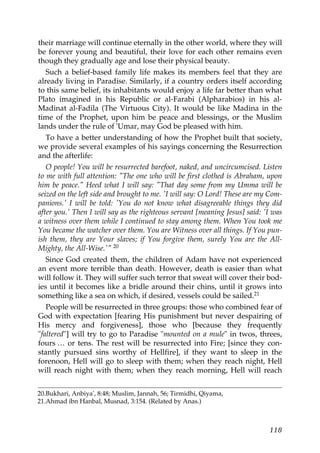 their marriage will continue eternally in the other world, where they will
be forever young and beautiful, their love for each other remains even
though they gradually age and lose their physical beauty.
Such a belief-based family life makes its members feel that they are
already living in Paradise. Similarly, if a country orders itself according
to this same belief, its inhabitants would enjoy a life far better than what
Plato imagined in his Republic or al-Farabi (Alpharabios) in his al-
Madinat al-Fadila (The Virtuous City). It would be like Madina in the
time of the Prophet, upon him be peace and blessings, or the Muslim
lands under the rule of 'Umar, may God be pleased with him.
To have a better understanding of how the Prophet built that society,
we provide several examples of his sayings concerning the Resurrection
and the afterlife:
O people! You will be resurrected barefoot, naked, and uncircumcised. Listen
to me with full attention: "The one who will be first clothed is Abraham, upon
him be peace." Heed what I will say: "That day some from my Umma will be
seized on the left side and brought to me. 'I will say: O Lord! These are my Com-
panions.' I will be told: 'You do not know what disagreeable things they did
after you.' Then I will say as the righteous servant [meaning Jesus] said: 'I was
a witness over them while I continued to stay among them. When You took me
You became the watcher over them. You are Witness over all things. If You pun-
ish them, they are Your slaves; if You forgive them, surely You are the All-
Mighty, the All-Wise.'" 20
Since God created them, the children of Adam have not experienced
an event more terrible than death. However, death is easier than what
will follow it. They will suffer such terror that sweat will cover their bod-
ies until it becomes like a bridle around their chins, until it grows into
something like a sea on which, if desired, vessels could be sailed.21
People will be resurrected in three groups: those who combined fear of
God with expectation [fearing His punishment but never despairing of
His mercy and forgiveness], those who [because they frequently
"faltered"] will try to go to Paradise "mounted on a mule" in twos, threes,
fours … or tens. The rest will be resurrected into Fire; [since they con-
stantly pursued sins worthy of Hellfire], if they want to sleep in the
forenoon, Hell will go to sleep with them; when they reach night, Hell
will reach night with them; when they reach morning, Hell will reach
20.Bukhari, Anbiya', 8:48; Muslim, Jannah, 56; Tirmidhi, Qiyama,
21.Ahmad ibn Hanbal, Musnad, 3:154. (Related by Anas.)
118
 