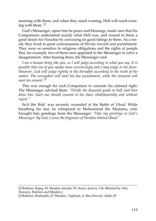 morning with them, and when they reach evening, Hell will reach even-
ing with them. 22
God's Messenger, upon him be peace and blessings, made sure that his
Companions understood exactly what Hell was, and roused in them a
great desire for Paradise by conveying its good tidings to them. As a res-
ult, they lived in great consciousness of Divine reward and punishment.
They were so sensitive to religious obligations and the rights of people
that, for example, two of them once appealed to the Messenger to solve a
disagreement. After hearing them, the Messenger said:
I am a human being like you, so I will judge according to what you say. It is
possible that one of you speaks more convincingly and I may judge in his favor.
However, God will judge rightly in the Hereafter according to the truth of the
matter. The wrongdoer will meet his due punishment, while the innocent will
meet his reward. 23
This was enough for each Companion to concede his claimed right.
The Messenger advised them: "Divide the disputed goods in half, and then
draw lots. Each one should consent to his share wholeheartedly and without
regret."
Sa'd ibn Rabi' was severely wounded at the Battle of Uhud. While
breathing his last, he whispered to Muhammad ibn Maslama, who
brought him greetings from the Messenger: "Take my greetings to God's
Messenger. By God, I sense the fragrance of Paradise behind Uhud."
22.Bukhari, Riqaq, 45; Muslim, Jannah, 59; Nasa'i, Jana'iz, 118. (Related by Abu
Hurayra. Bukhari and Muslim.)
23.Bukhari, Shahadah, 27; Muslim, 'Aqdiyah, 4; Abu Dawud, Adab, 87.
119
 