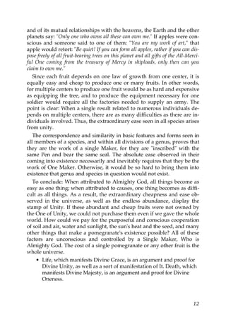 and of its mutual relationships with the heavens, the Earth and the other
planets say: "Only one who owns all these can own me." If apples were con-
scious and someone said to one of them: "You are my work of art," that
apple would retort: "Be quiet! If you can form all apples, rather if you can dis-
pose freely of all fruit-bearing trees on this planet and all gifts of the All-Merci-
ful One coming from the treasury of Mercy in shiploads, only then can you
claim to own me."
Since each fruit depends on one law of growth from one center, it is
equally easy and cheap to produce one or many fruits. In other words,
for multiple centers to produce one fruit would be as hard and expensive
as equipping the tree, and to produce the equipment necessary for one
soldier would require all the factories needed to supply an army. The
point is clear: When a single result related to numerous individuals de-
pends on multiple centers, there are as many difficulties as there are in-
dividuals involved. Thus, the extraordinary ease seen in all species arises
from unity.
The correspondence and similarity in basic features and forms seen in
all members of a species, and within all divisions of a genus, proves that
they are the work of a single Maker, for they are "inscribed" with the
same Pen and bear the same seal. The absolute ease observed in their
coming into existence necessarily and inevitably requires that they be the
work of One Maker. Otherwise, it would be so hard to bring them into
existence that genus and species in question would not exist.
To conclude: When attributed to Almighty God, all things become as
easy as one thing; when attributed to causes, one thing becomes as diffi-
cult as all things. As a result, the extraordinary cheapness and ease ob-
served in the universe, as well as the endless abundance, display the
stamp of Unity. If these abundant and cheap fruits were not owned by
the One of Unity, we could not purchase them even if we gave the whole
world. How could we pay for the purposeful and conscious cooperation
of soil and air, water and sunlight, the sun's heat and the seed, and many
other things that make a pomegranate's existence possible? All of these
factors are unconscious and controlled by a Single Maker, Who is
Almighty God. The cost of a single pomegranate or any other fruit is the
whole universe.
• Life, which manifests Divine Grace, is an argument and proof for
Divine Unity, as well as a sort of manifestation of It. Death, which
manifests Divine Majesty, is an argument and proof for Divine
Oneness.
12
 