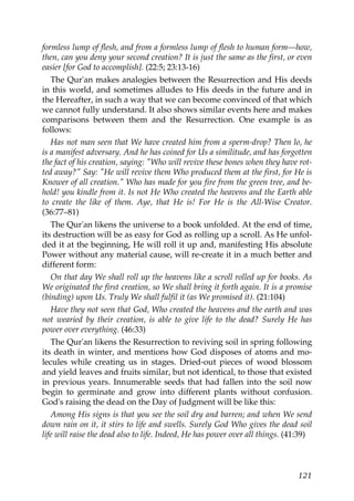 formless lump of flesh, and from a formless lump of flesh to human form—how,
then, can you deny your second creation? It is just the same as the first, or even
easier [for God to accomplish]. (22:5; 23:13-16)
The Qur'an makes analogies between the Resurrection and His deeds
in this world, and sometimes alludes to His deeds in the future and in
the Hereafter, in such a way that we can become convinced of that which
we cannot fully understand. It also shows similar events here and makes
comparisons between them and the Resurrection. One example is as
follows:
Has not man seen that We have created him from a sperm-drop? Then lo, he
is a manifest adversary. And he has coined for Us a similitude, and has forgotten
the fact of his creation, saying: "Who will revive these bones when they have rot-
ted away?" Say: "He will revive them Who produced them at the first, for He is
Knower of all creation." Who has made for you fire from the green tree, and be-
hold! you kindle from it. Is not He Who created the heavens and the Earth able
to create the like of them. Aye, that He is! For He is the All-Wise Creator.
(36:77–81)
The Qur'an likens the universe to a book unfolded. At the end of time,
its destruction will be as easy for God as rolling up a scroll. As He unfol-
ded it at the beginning, He will roll it up and, manifesting His absolute
Power without any material cause, will re-create it in a much better and
different form:
On that day We shall roll up the heavens like a scroll rolled up for books. As
We originated the first creation, so We shall bring it forth again. It is a promise
(binding) upon Us. Truly We shall fulfil it (as We promised it). (21:104)
Have they not seen that God, Who created the heavens and the earth and was
not wearied by their creation, is able to give life to the dead? Surely He has
power over everything. (46:33)
The Qur'an likens the Resurrection to reviving soil in spring following
its death in winter, and mentions how God disposes of atoms and mo-
lecules while creating us in stages. Dried-out pieces of wood blossom
and yield leaves and fruits similar, but not identical, to those that existed
in previous years. Innumerable seeds that had fallen into the soil now
begin to germinate and grow into different plants without confusion.
God's raising the dead on the Day of Judgment will be like this:
Among His signs is that you see the soil dry and barren; and when We send
down rain on it, it stirs to life and swells. Surely God Who gives the dead soil
life will raise the dead also to life. Indeed, He has power over all things. (41:39)
121
 