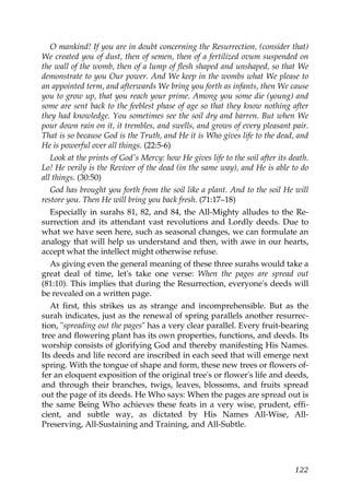 O mankind! If you are in doubt concerning the Resurrection, (consider that)
We created you of dust, then of semen, then of a fertilized ovum suspended on
the wall of the womb, then of a lump of flesh shaped and unshaped, so that We
demonstrate to you Our power. And We keep in the wombs what We please to
an appointed term, and afterwards We bring you forth as infants, then We cause
you to grow up, that you reach your prime. Among you some die (young) and
some are sent back to the feeblest phase of age so that they know nothing after
they had knowledge. You sometimes see the soil dry and barren. But when We
pour down rain on it, it trembles, and swells, and grows of every pleasant pair.
That is so because God is the Truth, and He it is Who gives life to the dead, and
He is powerful over all things. (22:5-6)
Look at the prints of God's Mercy: how He gives life to the soil after its death.
Lo! He verily is the Reviver of the dead (in the same way), and He is able to do
all things. (30:50)
God has brought you forth from the soil like a plant. And to the soil He will
restore you. Then He will bring you back fresh. (71:17–18)
Especially in surahs 81, 82, and 84, the All-Mighty alludes to the Re-
surrection and its attendant vast revolutions and Lordly deeds. Due to
what we have seen here, such as seasonal changes, we can formulate an
analogy that will help us understand and then, with awe in our hearts,
accept what the intellect might otherwise refuse.
As giving even the general meaning of these three surahs would take a
great deal of time, let's take one verse: When the pages are spread out
(81:10). This implies that during the Resurrection, everyone's deeds will
be revealed on a written page.
At first, this strikes us as strange and incomprehensible. But as the
surah indicates, just as the renewal of spring parallels another resurrec-
tion, "spreading out the pages" has a very clear parallel. Every fruit-bearing
tree and flowering plant has its own properties, functions, and deeds. Its
worship consists of glorifying God and thereby manifesting His Names.
Its deeds and life record are inscribed in each seed that will emerge next
spring. With the tongue of shape and form, these new trees or flowers of-
fer an eloquent exposition of the original tree's or flower's life and deeds,
and through their branches, twigs, leaves, blossoms, and fruits spread
out the page of its deeds. He Who says: When the pages are spread out is
the same Being Who achieves these feats in a very wise, prudent, effi-
cient, and subtle way, as dictated by His Names All-Wise, All-
Preserving, All-Sustaining and Training, and All-Subtle.
122
 