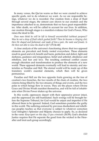 In many verses, the Qur'an warns us that we were created to achieve
specific goals, not to do whatever we want. As we are responsible be-
ings, whatever we do is recorded. Our creation from a drop of fluid
through several stages, the utmost care shown to our creation and the
importance attached to us, demonstrate that we have great responsibilit-
ies. After death, we will be called to account for our lives. In addition,
our creation through stages is a manifest evidence for God's Power, Who
raises the dead to life.
Does man think he will be left to himself uncontrolled (without purpose)?
Was he not a drop of fluid which gushed forth? Then he became a clinging clot;
then He shaped and fashioned, and made of him a pair, the male and female. Is
He then not able to raise the dead to life? (75:36-40)
A close analysis of the universe's functioning shows that two opposed
elements are prevalent and firmly rooted everywhere. These elements
result in good and evil, benefit and harm, perfection and defect, light and
darkness, guidance and misguidance, belief and unbelief, obedience and
rebellion, and fear and love. The resulting continual conflict causes
enough alteration and transformation to produce the elements of a new
world. These opposed elements eventually will lead to eternity and ma-
terialize as Paradise and Hell. The eternal world will be made up of this
transitory world's essential elements, which then will be given
permanence.
Paradise and Hell are the two opposite fruits growing on the tree of
creation's two branches, the two results of the chain of creation, the two
cisterns being filled by the two streams of things and events, and the two
poles to which beings flow in waves. They are the places where Divine
Grace and Divine Wrath manifest themselves, and will be full of inhabit-
ants when Divine Power shakes up the universe.
In this world, oppressors depart with their oppressive power intact,
and the oppressed are still humiliated. Such wrongs will be brought be-
fore the Supreme Tribunal, for God would be unjust and imperfect if He
allowed them to be ignored. Indeed, God sometimes punishes the guilty
in this world. The suffering endured by previous disobedient and rebelli-
ous peoples teaches us that everyone is subject to whatever correction
God Almighty's Splendor and Majesty chooses to apply. So, as declared
in the verse: Keep apart on this day, O you criminals (36:59), God's absolute
Justice requires that He separate the good from the wicked in the Here-
after and treat each group accordingly.
123
 