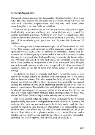 General Arguments
Universal wisdom requires the Resurrection. God is absolutely free to do
what He wills, and no one can call Him to account. Being All-Wise, He
acts with absolute purposiveness and wisdom, and never does
something that is in vain, futile, or pointless.
When we analyze ourselves, as well as our nature, physical and spir-
itual identity, structure and body, we realize that we were created for
certain important purposes. Nothing in our body is superfluous. The
same is true of the universe, a macro-human being if you will, for each
part of it manifests great purposes and innumerable instances of
wisdom.
We are unique, for we contain some aspect of all that exists in the uni-
verse. Our mental and spiritual faculties represent angelic and other
spiritual worlds, such as that of symbols or immaterial forms. But be-
cause of our inborn capacity to learn and our free will, we can excel even
the angels. Our physical or biological being represents plants and anim-
als. Although contained in time and space, our spiritual faculties and
such other powers as imagination allow us to transcend them. Despite
our unique and priceless worth when compared with other members of
creation, some of us die at birth and others when we are still quite
young.
In addition, we long for eternity and desire eternal life-some of our
senses or feelings cannot be satisfied with something less. If we could
choose between eternal life with severe hardship during this life and
eternal nonexistence after a short luxurious life, probably we would
choose the former, maybe even preferring eternal existence in Hell to
eternal nonexistence. The All-Merciful and All-Wise did not condemn us
to eternal nonexistence or implant within us the desire for eternity so
that we would suffer while trying to fulfill an impossible, yet heart-felt,
desire. So Divine Wisdom requires the existence of an eternal world.
This world cannot judge our actual worth. Although we have a small
physical body, our mental and spiritual faculties allow us to embrace the
universe. Our acts are not restricted only to this world, and therefore
cannot be bound by time and space. Our nature is so universal that even
the first man's acts affects the last man's life and character and all of ex-
istence. Restricting us to a physical entity, a very short lifespan, and a
limited part of space, as materialists do, shows a complete misunder-
standing and lack of appreciation of what each of us really is.
124
 