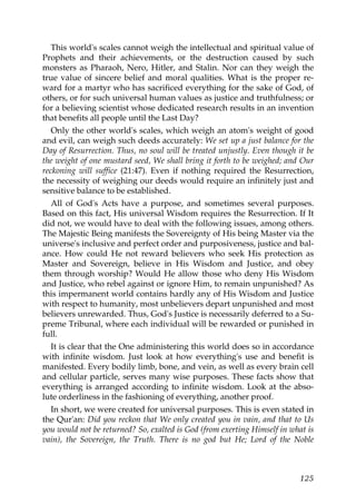 This world's scales cannot weigh the intellectual and spiritual value of
Prophets and their achievements, or the destruction caused by such
monsters as Pharaoh, Nero, Hitler, and Stalin. Nor can they weigh the
true value of sincere belief and moral qualities. What is the proper re-
ward for a martyr who has sacrificed everything for the sake of God, of
others, or for such universal human values as justice and truthfulness; or
for a believing scientist whose dedicated research results in an invention
that benefits all people until the Last Day?
Only the other world's scales, which weigh an atom's weight of good
and evil, can weigh such deeds accurately: We set up a just balance for the
Day of Resurrection. Thus, no soul will be treated unjustly. Even though it be
the weight of one mustard seed, We shall bring it forth to be weighed; and Our
reckoning will suffice (21:47). Even if nothing required the Resurrection,
the necessity of weighing our deeds would require an infinitely just and
sensitive balance to be established.
All of God's Acts have a purpose, and sometimes several purposes.
Based on this fact, His universal Wisdom requires the Resurrection. If It
did not, we would have to deal with the following issues, among others.
The Majestic Being manifests the Sovereignty of His being Master via the
universe's inclusive and perfect order and purposiveness, justice and bal-
ance. How could He not reward believers who seek His protection as
Master and Sovereign, believe in His Wisdom and Justice, and obey
them through worship? Would He allow those who deny His Wisdom
and Justice, who rebel against or ignore Him, to remain unpunished? As
this impermanent world contains hardly any of His Wisdom and Justice
with respect to humanity, most unbelievers depart unpunished and most
believers unrewarded. Thus, God's Justice is necessarily deferred to a Su-
preme Tribunal, where each individual will be rewarded or punished in
full.
It is clear that the One administering this world does so in accordance
with infinite wisdom. Just look at how everything's use and benefit is
manifested. Every bodily limb, bone, and vein, as well as every brain cell
and cellular particle, serves many wise purposes. These facts show that
everything is arranged according to infinite wisdom. Look at the abso-
lute orderliness in the fashioning of everything, another proof.
In short, we were created for universal purposes. This is even stated in
the Qur'an: Did you reckon that We only created you in vain, and that to Us
you would not be returned? So, exalted is God (from exerting Himself in what is
vain), the Sovereign, the Truth. There is no god but He; Lord of the Noble
125
 