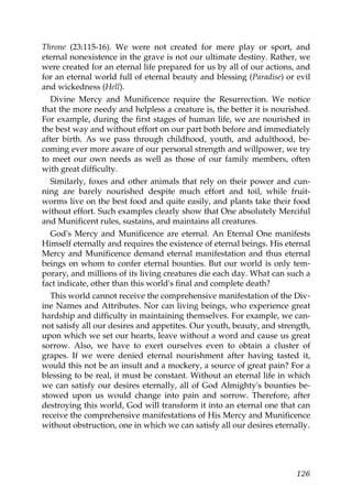 Throne (23:115-16). We were not created for mere play or sport, and
eternal nonexistence in the grave is not our ultimate destiny. Rather, we
were created for an eternal life prepared for us by all of our actions, and
for an eternal world full of eternal beauty and blessing (Paradise) or evil
and wickedness (Hell).
Divine Mercy and Munificence require the Resurrection. We notice
that the more needy and helpless a creature is, the better it is nourished.
For example, during the first stages of human life, we are nourished in
the best way and without effort on our part both before and immediately
after birth. As we pass through childhood, youth, and adulthood, be-
coming ever more aware of our personal strength and willpower, we try
to meet our own needs as well as those of our family members, often
with great difficulty.
Similarly, foxes and other animals that rely on their power and cun-
ning are barely nourished despite much effort and toil, while fruit-
worms live on the best food and quite easily, and plants take their food
without effort. Such examples clearly show that One absolutely Merciful
and Munificent rules, sustains, and maintains all creatures.
God's Mercy and Munificence are eternal. An Eternal One manifests
Himself eternally and requires the existence of eternal beings. His eternal
Mercy and Munificence demand eternal manifestation and thus eternal
beings on whom to confer eternal bounties. But our world is only tem-
porary, and millions of its living creatures die each day. What can such a
fact indicate, other than this world's final and complete death?
This world cannot receive the comprehensive manifestation of the Div-
ine Names and Attributes. Nor can living beings, who experience great
hardship and difficulty in maintaining themselves. For example, we can-
not satisfy all our desires and appetites. Our youth, beauty, and strength,
upon which we set our hearts, leave without a word and cause us great
sorrow. Also, we have to exert ourselves even to obtain a cluster of
grapes. If we were denied eternal nourishment after having tasted it,
would this not be an insult and a mockery, a source of great pain? For a
blessing to be real, it must be constant. Without an eternal life in which
we can satisfy our desires eternally, all of God Almighty's bounties be-
stowed upon us would change into pain and sorrow. Therefore, after
destroying this world, God will transform it into an eternal one that can
receive the comprehensive manifestations of His Mercy and Munificence
without obstruction, one in which we can satisfy all our desires eternally.
126
 