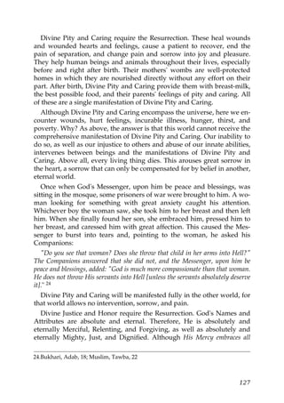 Divine Pity and Caring require the Resurrection. These heal wounds
and wounded hearts and feelings, cause a patient to recover, end the
pain of separation, and change pain and sorrow into joy and pleasure.
They help human beings and animals throughout their lives, especially
before and right after birth. Their mothers' wombs are well-protected
homes in which they are nourished directly without any effort on their
part. After birth, Divine Pity and Caring provide them with breast-milk,
the best possible food, and their parents' feelings of pity and caring. All
of these are a single manifestation of Divine Pity and Caring.
Although Divine Pity and Caring encompass the universe, here we en-
counter wounds, hurt feelings, incurable illness, hunger, thirst, and
poverty. Why? As above, the answer is that this world cannot receive the
comprehensive manifestation of Divine Pity and Caring. Our inability to
do so, as well as our injustice to others and abuse of our innate abilities,
intervenes between beings and the manifestations of Divine Pity and
Caring. Above all, every living thing dies. This arouses great sorrow in
the heart, a sorrow that can only be compensated for by belief in another,
eternal world.
Once when God's Messenger, upon him be peace and blessings, was
sitting in the mosque, some prisoners of war were brought to him. A wo-
man looking for something with great anxiety caught his attention.
Whichever boy the woman saw, she took him to her breast and then left
him. When she finally found her son, she embraced him, pressed him to
her breast, and caressed him with great affection. This caused the Mes-
senger to burst into tears and, pointing to the woman, he asked his
Companions:
"Do you see that woman? Does she throw that child in her arms into Hell?"
The Companions answered that she did not, and the Messenger, upon him be
peace and blessings, added: "God is much more compassionate than that woman.
He does not throw His servants into Hell [unless the servants absolutely deserve
it]." 24
Divine Pity and Caring will be manifested fully in the other world, for
that world allows no intervention, sorrow, and pain.
Divine Justice and Honor require the Resurrection. God's Names and
Attributes are absolute and eternal. Therefore, He is absolutely and
eternally Merciful, Relenting, and Forgiving, as well as absolutely and
eternally Mighty, Just, and Dignified. Although His Mercy embraces all
24.Bukhari, Adab, 18; Muslim, Tawba, 22
127
 