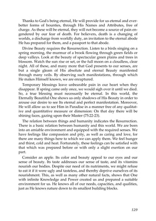 Thanks to God's being eternal, He will provide for us eternal and ever-
better forms of bounties, through His Names and Attributes, free of
charge. As these will be eternal, they will not become a source of pain en-
gendered by our fear of death. For believers, death is a changing of
worlds, a discharge from worldly duty, an invitation to the eternal abode
He has prepared for them, and a passport to that abode.
Divine Beauty requires the Resurrection. Listen to a birds singing on a
spring morning, the murmur of a brook flowing through green fields or
deep valleys. Look at the beauty of spectacular green plains and trees in
blossom. Watch the sun rise or set, or the full moon on a cloudless, clear
night. All of these, and many more that God presents to our senses, are
but a single gleam of His absolute and eternal Beauty manifested
through many veils. By observing such manifestations, through which
He makes Himself known, we are enraptured.
Temporary blessings leave unbearable pain in our heart when they
disappear. If spring came only once, we would sigh over it until we died.
So, a true blessing must necessarily be eternal. In this world, the
Eternally Beautiful One shows us only shadows of His Beauty in order to
arouse our desire to see Its eternal and perfect manifestation. Moreover,
He will allow us to see Him in Paradise in a manner free of any qualitat-
ive and quantitative measure or dimension: On that day there will be
shining faces, gazing upon their Master (75:22-23).
The relation between things and humanity indicates the Resurrection.
There is a basic relation between humanity and this world. We are born
into an amiable environment and equipped with the required senses. We
have feelings like compassion and pity, as well as caring and love, for
there are many things here to which we can apply them. We feel hunger
and thirst, cold and heat. Fortunately, these feelings can be satisfied with
that which was prepared before or with only a slight exertion on our
part.
Consider an apple. Its color and beauty appeal to our eyes and our
sense of beauty. Its taste addresses our sense of taste, and its vitamins
nourish our bodies. Despite our need of its nutriments, we might refuse
to eat it if it were ugly and tasteless, and thereby deprive ourselves of its
nourishment. This, as well as many other natural facts, shows that One
with infinite Knowledge and Power created us and prepared a suitable
environment for us. He knows all of our needs, capacities, and qualities,
just as He knows nature down to its smallest building blocks.
129
 