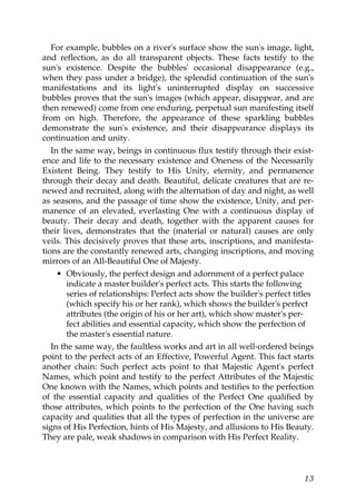 For example, bubbles on a river's surface show the sun's image, light,
and reflection, as do all transparent objects. These facts testify to the
sun's existence. Despite the bubbles' occasional disappearance (e.g.,
when they pass under a bridge), the splendid continuation of the sun's
manifestations and its light's uninterrupted display on successive
bubbles proves that the sun's images (which appear, disappear, and are
then renewed) come from one enduring, perpetual sun manifesting itself
from on high. Therefore, the appearance of these sparkling bubbles
demonstrate the sun's existence, and their disappearance displays its
continuation and unity.
In the same way, beings in continuous flux testify through their exist-
ence and life to the necessary existence and Oneness of the Necessarily
Existent Being. They testify to His Unity, eternity, and permanence
through their decay and death. Beautiful, delicate creatures that are re-
newed and recruited, along with the alternation of day and night, as well
as seasons, and the passage of time show the existence, Unity, and per-
manence of an elevated, everlasting One with a continuous display of
beauty. Their decay and death, together with the apparent causes for
their lives, demonstrates that the (material or natural) causes are only
veils. This decisively proves that these arts, inscriptions, and manifesta-
tions are the constantly renewed arts, changing inscriptions, and moving
mirrors of an All-Beautiful One of Majesty.
• Obviously, the perfect design and adornment of a perfect palace
indicate a master builder's perfect acts. This starts the following
series of relationships: Perfect acts show the builder's perfect titles
(which specify his or her rank), which shows the builder's perfect
attributes (the origin of his or her art), which show master's per-
fect abilities and essential capacity, which show the perfection of
the master's essential nature.
In the same way, the faultless works and art in all well-ordered beings
point to the perfect acts of an Effective, Powerful Agent. This fact starts
another chain: Such perfect acts point to that Majestic Agent's perfect
Names, which point and testify to the perfect Attributes of the Majestic
One known with the Names, which points and testifies to the perfection
of the essential capacity and qualities of the Perfect One qualified by
those attributes, which points to the perfection of the One having such
capacity and qualities that all the types of perfection in the universe are
signs of His Perfection, hints of His Majesty, and allusions to His Beauty.
They are pale, weak shadows in comparison with His Perfect Reality.
13
 