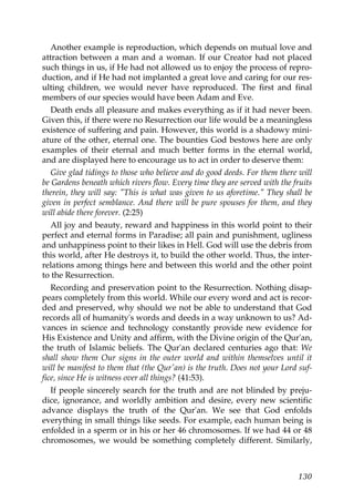 Another example is reproduction, which depends on mutual love and
attraction between a man and a woman. If our Creator had not placed
such things in us, if He had not allowed us to enjoy the process of repro-
duction, and if He had not implanted a great love and caring for our res-
ulting children, we would never have reproduced. The first and final
members of our species would have been Adam and Eve.
Death ends all pleasure and makes everything as if it had never been.
Given this, if there were no Resurrection our life would be a meaningless
existence of suffering and pain. However, this world is a shadowy mini-
ature of the other, eternal one. The bounties God bestows here are only
examples of their eternal and much better forms in the eternal world,
and are displayed here to encourage us to act in order to deserve them:
Give glad tidings to those who believe and do good deeds. For them there will
be Gardens beneath which rivers flow. Every time they are served with the fruits
therein, they will say: "This is what was given to us aforetime." They shall be
given in perfect semblance. And there will be pure spouses for them, and they
will abide there forever. (2:25)
All joy and beauty, reward and happiness in this world point to their
perfect and eternal forms in Paradise; all pain and punishment, ugliness
and unhappiness point to their likes in Hell. God will use the debris from
this world, after He destroys it, to build the other world. Thus, the inter-
relations among things here and between this world and the other point
to the Resurrection.
Recording and preservation point to the Resurrection. Nothing disap-
pears completely from this world. While our every word and act is recor-
ded and preserved, why should we not be able to understand that God
records all of humanity's words and deeds in a way unknown to us? Ad-
vances in science and technology constantly provide new evidence for
His Existence and Unity and affirm, with the Divine origin of the Qur'an,
the truth of Islamic beliefs. The Qur'an declared centuries ago that: We
shall show them Our signs in the outer world and within themselves until it
will be manifest to them that (the Qur'an) is the truth. Does not your Lord suf-
fice, since He is witness over all things? (41:53).
If people sincerely search for the truth and are not blinded by preju-
dice, ignorance, and worldly ambition and desire, every new scientific
advance displays the truth of the Qur'an. We see that God enfolds
everything in small things like seeds. For example, each human being is
enfolded in a sperm or in his or her 46 chromosomes. If we had 44 or 48
chromosomes, we would be something completely different. Similarly,
130
 