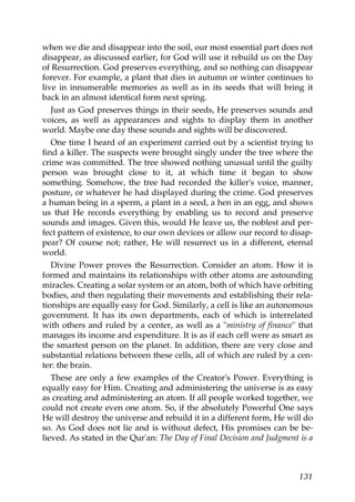 when we die and disappear into the soil, our most essential part does not
disappear, as discussed earlier, for God will use it rebuild us on the Day
of Resurrection. God preserves everything, and so nothing can disappear
forever. For example, a plant that dies in autumn or winter continues to
live in innumerable memories as well as in its seeds that will bring it
back in an almost identical form next spring.
Just as God preserves things in their seeds, He preserves sounds and
voices, as well as appearances and sights to display them in another
world. Maybe one day these sounds and sights will be discovered.
One time I heard of an experiment carried out by a scientist trying to
find a killer. The suspects were brought singly under the tree where the
crime was committed. The tree showed nothing unusual until the guilty
person was brought close to it, at which time it began to show
something. Somehow, the tree had recorded the killer's voice, manner,
posture, or whatever he had displayed during the crime. God preserves
a human being in a sperm, a plant in a seed, a hen in an egg, and shows
us that He records everything by enabling us to record and preserve
sounds and images. Given this, would He leave us, the noblest and per-
fect pattern of existence, to our own devices or allow our record to disap-
pear? Of course not; rather, He will resurrect us in a different, eternal
world.
Divine Power proves the Resurrection. Consider an atom. How it is
formed and maintains its relationships with other atoms are astounding
miracles. Creating a solar system or an atom, both of which have orbiting
bodies, and then regulating their movements and establishing their rela-
tionships are equally easy for God. Similarly, a cell is like an autonomous
government. It has its own departments, each of which is interrelated
with others and ruled by a center, as well as a "ministry of finance" that
manages its income and expenditure. It is as if each cell were as smart as
the smartest person on the planet. In addition, there are very close and
substantial relations between these cells, all of which are ruled by a cen-
ter: the brain.
These are only a few examples of the Creator's Power. Everything is
equally easy for Him. Creating and administering the universe is as easy
as creating and administering an atom. If all people worked together, we
could not create even one atom. So, if the absolutely Powerful One says
He will destroy the universe and rebuild it in a different form, He will do
so. As God does not lie and is without defect, His promises can be be-
lieved. As stated in the Qur'an: The Day of Final Decision and Judgment is a
131
 