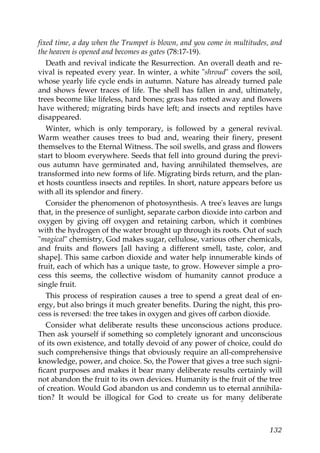 fixed time, a day when the Trumpet is blown, and you come in multitudes, and
the heaven is opened and becomes as gates (78:17-19).
Death and revival indicate the Resurrection. An overall death and re-
vival is repeated every year. In winter, a white "shroud" covers the soil,
whose yearly life cycle ends in autumn. Nature has already turned pale
and shows fewer traces of life. The shell has fallen in and, ultimately,
trees become like lifeless, hard bones; grass has rotted away and flowers
have withered; migrating birds have left; and insects and reptiles have
disappeared.
Winter, which is only temporary, is followed by a general revival.
Warm weather causes trees to bud and, wearing their finery, present
themselves to the Eternal Witness. The soil swells, and grass and flowers
start to bloom everywhere. Seeds that fell into ground during the previ-
ous autumn have germinated and, having annihilated themselves, are
transformed into new forms of life. Migrating birds return, and the plan-
et hosts countless insects and reptiles. In short, nature appears before us
with all its splendor and finery.
Consider the phenomenon of photosynthesis. A tree's leaves are lungs
that, in the presence of sunlight, separate carbon dioxide into carbon and
oxygen by giving off oxygen and retaining carbon, which it combines
with the hydrogen of the water brought up through its roots. Out of such
"magical" chemistry, God makes sugar, cellulose, various other chemicals,
and fruits and flowers [all having a different smell, taste, color, and
shape]. This same carbon dioxide and water help innumerable kinds of
fruit, each of which has a unique taste, to grow. However simple a pro-
cess this seems, the collective wisdom of humanity cannot produce a
single fruit.
This process of respiration causes a tree to spend a great deal of en-
ergy, but also brings it much greater benefits. During the night, this pro-
cess is reversed: the tree takes in oxygen and gives off carbon dioxide.
Consider what deliberate results these unconscious actions produce.
Then ask yourself if something so completely ignorant and unconscious
of its own existence, and totally devoid of any power of choice, could do
such comprehensive things that obviously require an all-comprehensive
knowledge, power, and choice. So, the Power that gives a tree such signi-
ficant purposes and makes it bear many deliberate results certainly will
not abandon the fruit to its own devices. Humanity is the fruit of the tree
of creation. Would God abandon us and condemn us to eternal annihila-
tion? It would be illogical for God to create us for many deliberate
132
 