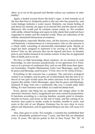 allow us to rot in the ground and thereby reduce our existence to utter
futility?
Again, a healed wound shows the body's vigor. A fruit reminds us of
the tree that bore it, footprints point to the one who has passed by, and
water leakage indicates a water source. Similarly, our innate feeling of
and desire for eternity are signs of an eternal One and the eternal world.
Moreover, this world and its contents cannot satisfy us. We overflow
with subtle, refined feelings and aspire to lofty ideals that could not have
originated in matter and the material world. These are reflections of the
infinite, immaterial dimensions of existence.
Philosophers, especially Muslim ones, call the universe a macrohuman
and humanity a normocosmos or a microcosmos. Like us, the universe is
a whole entity consisting of innumerable interrelated parts. Maybe an
angel has been assigned to represent it by serving as its spirit. Who
knows? Like us, the universe also can be injured and have, as Einstein
puts it, new bodies formed in its remote corners. It also has an appointed
time of death, just as we do.
We have so little knowledge about existence. As we increase in such
knowledge, we also increase, paradoxically, in our ignorance of it. Exist-
ence is in a process of continuous flux, and we are little more than ignor-
ant bystanders. Prophet Muhammad, God's Last Messenger, upon him
be peace and blessings, used to pray: "O God, show me the reality of things."
Everything in the universe has a purpose. The universe's ecological
system is so complex, and its parts are so interrelated, that the lack or re-
moval of one part would cause the entire universe to be destroyed. To
express this reality, God's Messenger, upon him be peace and blessings,
declared: If dogs were not a community like you, I would order their
killing. If a tree's bacteria were killed, we could not obtain fruit.
Every species and thing has an important and unique place in the
universe's structure. Such a magnificent uni-verse cannot be purposeless.
It functions according to a moving timeline: seconds point to minutes,
minutes to hours, and hours to the end of today and the coming of to-
morrow; days point to weeks, weeks to months, months to years, and
years to the end of our lifespan. Existence has its own days in every
sphere and dimension, and its appointed lifespan one day will cause it to
end.
Also, time goes in cycles. For example, a scientist has established that
corn is abundantly produced every 7 years, and that fish are abundant
every 14 years. The Qur'an points to this in Sura Yusuf. The "life" of
134
 