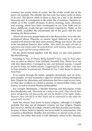 existence has certain terms or cycles: the life of this world and of the
grave, for example. The afterlife, the last cycle, has many cycles or terms
of its own. The Qur'an refers to them as days, for a day is the shortest
timecycle unit. It corresponds to the entire life of existence. Daytime re-
minds us of this world's divisions of dawn, morning, noon, afternoon,
and evening, which have their counterparts in our lives: birth and in-
fancy, childhood, youth, old age, and death, respectively. Night, on the
other hand, resembles the intermediate life of the grave and the next
morning: the Resurrection.
Almost all previous people believed in the Resurrection. Even the self-
proclaimed divine Pharaohs of ancient Egypt believed in it, and so
wanted to be buried with their most precious things and slaves. We read
in the inscriptions found in their tombs: "After death, the sinful will take on
ugly forms and remain under the ground forever until eternity, while pure souls
will join angels and live among exalted ones."
On the sheets buried together with the dead, we also read petitions
like the following:
Greetings to You, O Divine Being Exalted! I have come to Your pres-
ence in order to observe Your infinitely beautiful Face. Please favor me
with this observation. I wronged no one, nor betrayed anyone. I caused
no one to weep, nor killed anyone. I oppressed no one, either. I am here
in Your presence to present my situation to You. I only desire to observe
Your Face.
If we search through the tombs, epitaphs, documents, and art of by-
gone peoples, we hear humanity's sighs for eternity echoing throughout
time. Despite the alterations and distortions that have crept in over time,
we find clear evidence of a belief in eternity in ancient India, China, and
Greece, as well as in most Western philosophies.
For example Shahristani, a Muslim historian and theo-logian, writes
that Zarathustra said: "Humanity has a duty in the world. Those who do their
duties satisfactorily will gain purity and join the dwellers of the higher abodes.
However, those who fail to do their duties will be condemned to stay under the
ground until eternity."
India has always been home to many religions, although it is highly
probable that they are all distorted versions one true religion. Despite
this, however, almost all contain a belief in the Resurrection and eternity.
In many of them, belief in eternity has led to belief in reincarnation. One
exception is Buddhism. Buddha did not believe in eternal cycles of rein-
carnation, but rather that souls would ultimately return to the Absolute
135
 