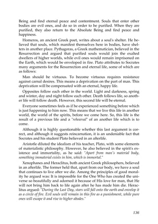 Being and find eternal peace and contentment. Souls that enter other
bodies are evil ones, and do so in order to be purified. When they are
purified, they also return to the Absolute Being and find peace and
happiness.
Homeros, an ancient Greek poet, writes about a soul's shelter. He be-
lieved that souls, which manifest themselves here in bodies, have shel-
ters in another place. Pythagoras, a Greek mathematician, believed in the
Resurrection and argued that purified souls would join the exalted
dwellers of higher worlds, while evil ones would remain imprisoned on
the Earth, which would be enveloped in fire. Plato attributes to Socrates
many arguments for the Resurrection and eternal life, some of which are
as follows:
Man should be virtuous. To become virtuous requires resistance
against carnal desires. This means a deprivation on the part of man. This
deprivation will be compensated with an eternal, happy life.
Opposites follow each other in the world. Light and darkness, spring
and winter, day and night follow each other. Death follows life, so anoth-
er life will follow death. However, this second life will be eternal.
Everyone sometimes feels as if he experienced something before which
is just happening to him now. This means that we live this life in another
world, the world of the spirits, before we come here. So, this life is the
result of a previous life and a "rehearsal" of an another life which is to
come.
Although it is highly questionable whether this last argument is cor-
rect, and although it suggests reincarnation, it is an undeniable fact that
Socrates and his student Plato believed in an afterlife.
Aristotle diluted the idealism of his teacher, Plato, with some elements
of materialistic philosophy. However, he also believed in the spirit's ex-
istence and immortality, as he said: "Apart from man's material body,
something immaterial exists in him, which is immortal."
Xenophanes and Heraclitus, both ancient Greek philosophers, believed
in an afterlife. The former held that, apart from our body, we have a soul
that continues to live after we die. Among the principles of good moral-
ity he argued was: It is impossible for the One Who has created the uni-
verse so beautifully and adorned it because of His love for man, that He
will not bring him back to life again after he has made him die. Herac-
litus argued: "During the Last Day, stars will fall onto the earth and envelop it
as a circle of fire. Evil souls will remain in this fire as a punishment, while pure
ones will escape it and rise to higher abodes."
136
 