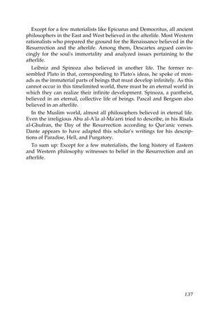 Except for a few materialists like Epicurus and Democritus, all ancient
philosophers in the East and West believed in the afterlife. Most Western
rationalists who prepared the ground for the Renaissance believed in the
Resurrection and the afterlife. Among them, Descartes argued convin-
cingly for the soul's immortality and analyzed issues pertaining to the
afterlife.
Leibniz and Spinoza also believed in another life. The former re-
sembled Plato in that, corresponding to Plato's ideas, he spoke of mon-
ads as the immaterial parts of beings that must develop infinitely. As this
cannot occur in this timelimited world, there must be an eternal world in
which they can realize their infinite development. Spinoza, a pantheist,
believed in an eternal, collective life of beings. Pascal and Bergson also
believed in an afterlife.
In the Muslim world, almost all philosophers believed in eternal life.
Even the irreligious Abu al-A'la al-Ma'arri tried to describe, in his Risala
al-Ghufran, the Day of the Resurrection according to Qur'anic verses.
Dante appears to have adapted this scholar's writings for his descrip-
tions of Paradise, Hell, and Purgatory.
To sum up: Except for a few materialists, the long history of Eastern
and Western philosophy witnesses to belief in the Resurrection and an
afterlife.
137
 