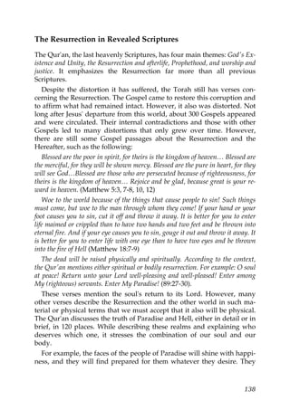 The Resurrection in Revealed Scriptures
The Qur'an, the last heavenly Scriptures, has four main themes: God's Ex-
istence and Unity, the Resurrection and afterlife, Prophethood, and worship and
justice. It emphasizes the Resurrection far more than all previous
Scriptures.
Despite the distortion it has suffered, the Torah still has verses con-
cerning the Resurrection. The Gospel came to restore this corruption and
to affirm what had remained intact. However, it also was distorted. Not
long after Jesus' departure from this world, about 300 Gospels appeared
and were circulated. Their internal contradictions and those with other
Gospels led to many distortions that only grew over time. However,
there are still some Gospel passages about the Resurrection and the
Hereafter, such as the following:
Blessed are the poor in spirit, for theirs is the kingdom of heaven… Blessed are
the merciful, for they will be shown mercy. Blessed are the pure in heart, for they
will see God…Blessed are those who are persecuted because of righteousness, for
theirs is the kingdom of heaven… Rejoice and be glad, because great is your re-
ward in heaven. (Matthew 5:3, 7-8, 10, 12)
Woe to the world because of the things that cause people to sin! Such things
must come, but woe to the man through whom they come! If your hand or your
foot causes you to sin, cut it off and throw it away. It is better for you to enter
life maimed or crippled than to have two hands and two feet and be thrown into
eternal fire. And if your eye causes you to sin, gouge it out and throw it away. It
is better for you to enter life with one eye than to have two eyes and be thrown
into the fire of Hell (Matthew 18:7-9)
The dead will be raised physically and spiritually. According to the context,
the Qur'an mentions either spiritual or bodily resurrection. For example: O soul
at peace! Return unto your Lord well-pleasing and well-pleased! Enter among
My (righteous) servants. Enter My Paradise! (89:27-30).
These verses mention the soul's return to its Lord. However, many
other verses describe the Resurrection and the other world in such ma-
terial or physical terms that we must accept that it also will be physical.
The Qur'an discusses the truth of Paradise and Hell, either in detail or in
brief, in 120 places. While describing these realms and explaining who
deserves which one, it stresses the combination of our soul and our
body.
For example, the faces of the people of Paradise will shine with happi-
ness, and they will find prepared for them whatever they desire. They
138
 