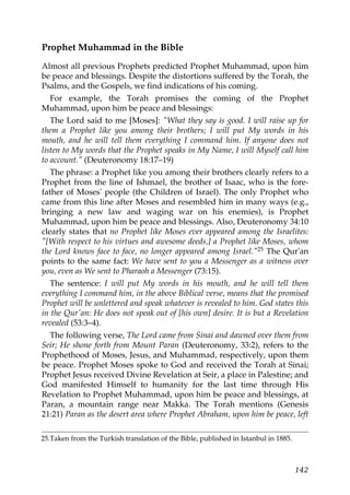 Prophet Muhammad in the Bible
Almost all previous Prophets predicted Prophet Muhammad, upon him
be peace and blessings. Despite the distortions suffered by the Torah, the
Psalms, and the Gospels, we find indications of his coming.
For example, the Torah promises the coming of the Prophet
Muhammad, upon him be peace and blessings:
The Lord said to me [Moses]: "What they say is good. I will raise up for
them a Prophet like you among their brothers; I will put My words in his
mouth, and he will tell them everything I command him. If anyone does not
listen to My words that the Prophet speaks in My Name, I will Myself call him
to account." (Deuteronomy 18:17–19)
The phrase: a Prophet like you among their brothers clearly refers to a
Prophet from the line of Ishmael, the brother of Isaac, who is the fore-
father of Moses' people (the Children of Israel). The only Prophet who
came from this line after Moses and resembled him in many ways (e.g.,
bringing a new law and waging war on his enemies), is Prophet
Muhammad, upon him be peace and blessings. Also, Deuteronomy 34:10
clearly states that no Prophet like Moses ever appeared among the Israelites:
"[With respect to his virtues and awesome deeds,] a Prophet like Moses, whom
the Lord knows face to face, no longer appeared among Israel."25 The Qur'an
points to the same fact: We have sent to you a Messenger as a witness over
you, even as We sent to Pharaoh a Messenger (73:15).
The sentence: I will put My words in his mouth, and he will tell them
everything I command him, in the above Biblical verse, means that the promised
Prophet will be unlettered and speak whatever is revealed to him. God states this
in the Qur'an: He does not speak out of [his own] desire. It is but a Revelation
revealed (53:3–4).
The following verse, The Lord came from Sinai and dawned over them from
Seir; He shone forth from Mount Paran (Deuteronomy, 33:2), refers to the
Prophethood of Moses, Jesus, and Muhammad, respectively, upon them
be peace. Prophet Moses spoke to God and received the Torah at Sinai;
Prophet Jesus received Divine Revelation at Seir, a place in Palestine; and
God manifested Himself to humanity for the last time through His
Revelation to Prophet Muhammad, upon him be peace and blessings, at
Paran, a mountain range near Makka. The Torah mentions (Genesis
21:21) Paran as the desert area where Prophet Abraham, upon him be peace, left
25.Taken from the Turkish translation of the Bible, published in Istanbul in 1885.
142
 