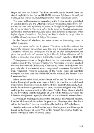 Hagar and their son Ishmael. The Zamzam well also is located there. As
stated explicitly in the Qur'an (14:35–37), Abraham left them in the valley of
Makka, at that time an uninhabited place within Paran's mountain ranges.
The verse in Deuteronomy, according to the Arabic version published
in London (1944) and the Ottoman Turkish version (Istanbul: 1885), con-
tinues: He came with myriads of holy ones; in his right hand appeared to them
the fire of the Shari'a. This verse refers to the promised Prophet, Muhammad,
upon him be peace and blessings, who would have numerous Companions of the
highest degree of sainthood. The fire of the Shari'a alludes to the fact that he
would be allowed, even ordered, to fight his enemies.
In the Gospel of Matthew, we come across an interesting verse in
which Jesus said:
Have you never read in the Scriptures: "The stone the builders rejected has
become the capstone; the Lord has done this, and it is marvelous in our eyes?
Therefore I tell you that the kingdom of God will be taken away from you and
given to a people who will produce its fruit. He who falls on this stone will be
broken to pieces, but he on whom it falls will be crushed." (Matthew 21:42–44)
This capstone cannot be Prophet Jesus, for the verses refer to crushing
victories won by the "capstone's" followers. No people were ever crushed
because they resisted Christianity. Christianity spread in the Roman Em-
pire only after it underwent some changes and was reconciled with Ro-
man religion(s). Western dominion of the world came via scientific
thought's triumph over the Medieval Church, and took the form of ruth-
less colonialism.
Islam, on the other hand, ruled almost half of the Old World for cen-
turies. Its original purity was never diluted, its enemies were defeated
many times, and it successfully defended itself against Christianity. Cur-
rently, Islam is once again rising as a pure, authentic religion, way of life,
and hope for human salvation. Moreover, Prophet Jesus himself alludes
to this by stating that the kingdom of God will be taken away from his
followers and given to a people who will produce its fruit, as seen above.
Moreover, in a telling detail recorded in Sahih al-Bukhari and Muslim,
Prophet Muhammad, upon him be peace and blessings, describes him-
self as the "capstone," thereby completing the building of Prophethood.
Another reference to the Prophet, upon him be peace and blessings, is
found in the Gospel of John: Who is "the Paraklit, the Spirit of Truth," re-
ferred to by Jesus in the following verse:
143
 