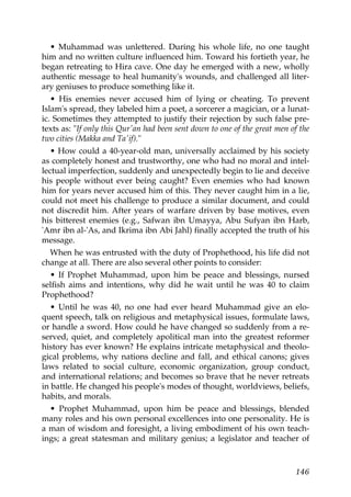 • Muhammad was unlettered. During his whole life, no one taught
him and no written culture influenced him. Toward his fortieth year, he
began retreating to Hira cave. One day he emerged with a new, wholly
authentic message to heal humanity's wounds, and challenged all liter-
ary geniuses to produce something like it.
• His enemies never accused him of lying or cheating. To prevent
Islam's spread, they labeled him a poet, a sorcerer a magician, or a lunat-
ic. Sometimes they attempted to justify their rejection by such false pre-
texts as: "If only this Qur'an had been sent down to one of the great men of the
two cities (Makka and Ta'if)."
• How could a 40-year-old man, universally acclaimed by his society
as completely honest and trustworthy, one who had no moral and intel-
lectual imperfection, suddenly and unexpectedly begin to lie and deceive
his people without ever being caught? Even enemies who had known
him for years never accused him of this. They never caught him in a lie,
could not meet his challenge to produce a similar document, and could
not discredit him. After years of warfare driven by base motives, even
his bitterest enemies (e.g., Safwan ibn Umayya, Abu Sufyan ibn Harb,
'Amr ibn al-'As, and Ikrima ibn Abi Jahl) finally accepted the truth of his
message.
When he was entrusted with the duty of Prophethood, his life did not
change at all. There are also several other points to consider:
• If Prophet Muhammad, upon him be peace and blessings, nursed
selfish aims and intentions, why did he wait until he was 40 to claim
Prophethood?
• Until he was 40, no one had ever heard Muhammad give an elo-
quent speech, talk on religious and metaphysical issues, formulate laws,
or handle a sword. How could he have changed so suddenly from a re-
served, quiet, and completely apolitical man into the greatest reformer
history has ever known? He explains intricate metaphysical and theolo-
gical problems, why nations decline and fall, and ethical canons; gives
laws related to social culture, economic organization, group conduct,
and international relations; and becomes so brave that he never retreats
in battle. He changed his people's modes of thought, worldviews, beliefs,
habits, and morals.
• Prophet Muhammad, upon him be peace and blessings, blended
many roles and his own personal excellences into one personality. He is
a man of wisdom and foresight, a living embodiment of his own teach-
ings; a great statesman and military genius; a legislator and teacher of
146
 