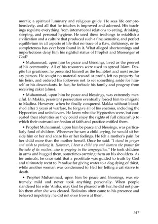 morals; a spiritual luminary and religious guide. He sees life compre-
hensively, and all that he touches is improved and adorned. His teach-
ings regulate everything from international relations to eating, drinking,
sleeping, and personal hygiene. He used these teachings to establish a
civilization and a culture that produced such a fine, sensitive, and perfect
equilibrium in all aspects of life that no trace of a flaw, deficiency, or in-
completeness has ever been found in it. What alleged shortcomings and
imperfections deny him his rightful status of Prophet and Messenger of
God?
• Muhammad, upon him be peace and blessings, lived as the poorest
of his community. All of his resources were used to spread Islam. Des-
pite his greatness, he presented himself as the humblest and most ordin-
ary person. He sought no material reward or profit, left no property for
his heirs, and ordered his followers not to set something aside for him-
self or his descendants. In fact, he forbade his family and progeny from
receiving zakat (alms).
• Muhammad, upon him be peace and blessings, was extremely mer-
ciful. In Makka, persistent persecution eventually forced him to emigrate
to Madina. However, when he finally conquered Makka without blood-
shed after 5 years of warfare, he forgave all of his enemies, including the
Hypocrites and unbelievers. He knew who the Hypocrites were, but con-
cealed their identities so they could enjoy the rights of full citizenship to
which their outward confession of faith and practice entitled them.
• Prophet Muhammad, upon him be peace and blessings, was particu-
larly fond of children. Whenever he saw a child crying, he would sit be-
side him or her and share his or her feelings. He felt a mother's pain for
her child more than the mother herself. Once he said: "I stand in prayer
and wish to prolong it. However, I hear a child cry and shorten the prayer for
the sake of its mother, who is praying in the congregation." He took children
in arms and hugged them, sometimes carrying them on his shoulders. As
for animals, he once said that a prostitute was guided to truth by God
and ultimately went to Paradise for giving water to a dog dying of thirst,
while another woman was condemned to Hell for letting a cat starve to
death.
• Prophet Muhammad, upon him be peace and blessings, was ex-
tremely mild and never took anything personally. When people
slandered his wife 'A'isha, may God be pleased with her, he did not pun-
ish them after she was cleared. Bedouins often came to his presence and
behaved impolitely; he did not even frown at them.
147
 